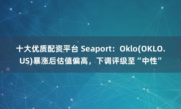十大优质配资平台 Seaport：Oklo(OKLO.US)暴涨后估值偏高，下调评级至“中性”