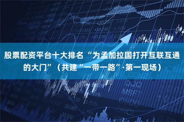 股票配资平台十大排名 “为孟加拉国打开互联互通的大门”（共建“一带一路”·第一现场）