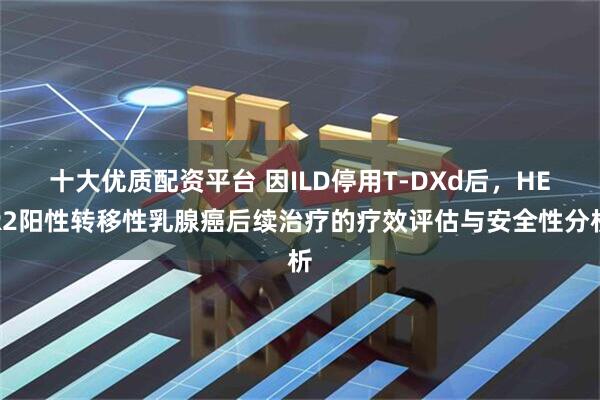 十大优质配资平台 因ILD停用T-DXd后，HER2阳性转移性乳腺癌后续治疗的疗效评估与安全性分析