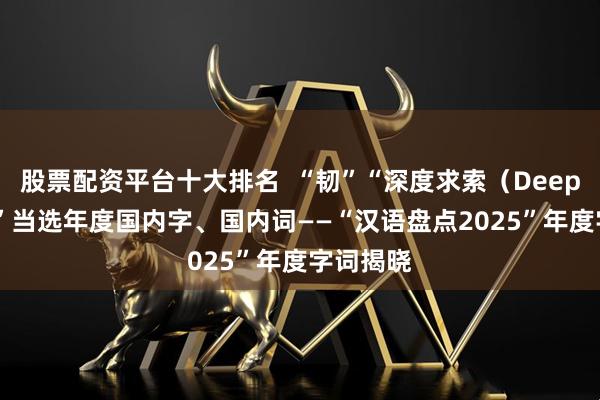 股票配资平台十大排名  “韧”“深度求索（DeepSeek）”当选年度国内字、国内词——“汉语盘点2025”年度字词揭晓