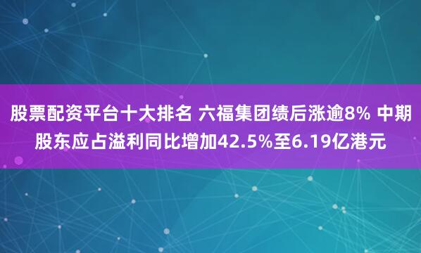 股票配资平台十大排名 六福集团绩后涨逾8% 中期股东应占溢利同比增加42.5%至6.19亿港元