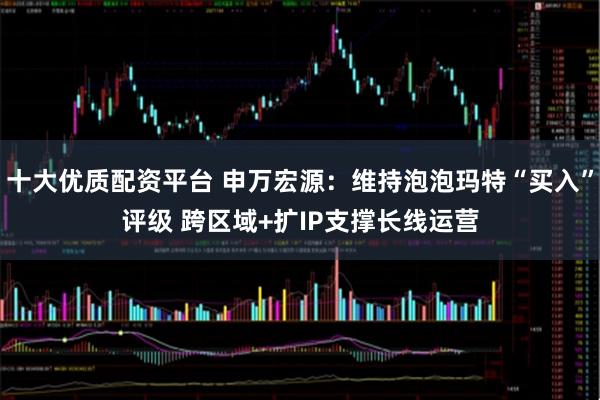 十大优质配资平台 申万宏源：维持泡泡玛特“买入”评级 跨区域+扩IP支撑长线运营