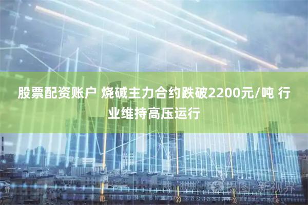 股票配资账户 烧碱主力合约跌破2200元/吨 行业维持高压运行