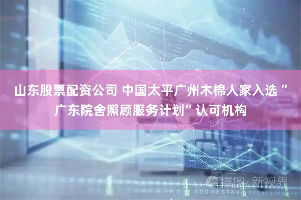 山东股票配资公司 中国太平广州木棉人家入选“广东院舍照顾服务计划”认可机构