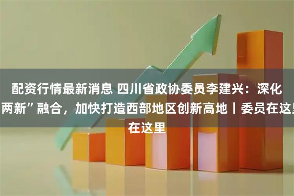配资行情最新消息 四川省政协委员李建兴：深化“两新”融合，加快打造西部地区创新高地丨委员在这里