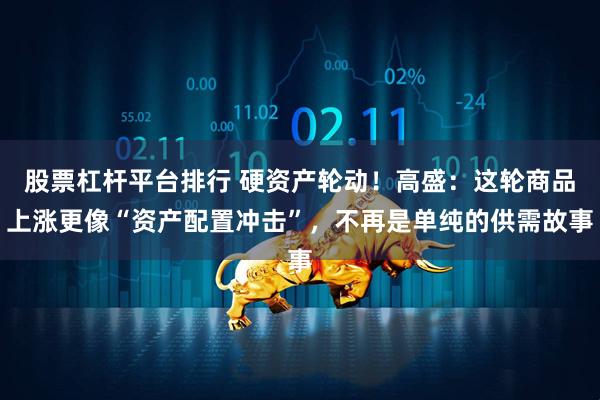 股票杠杆平台排行 硬资产轮动！高盛：这轮商品上涨更像“资产配置冲击”，不再是单纯的供需故事