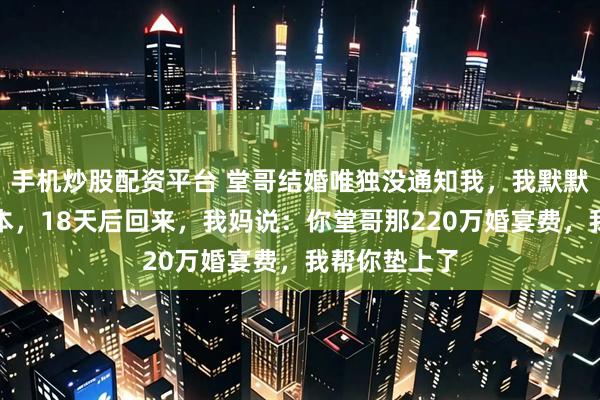 手机炒股配资平台 堂哥结婚唯独没通知我,我默默关机去了日本,18天后回来,我妈说:你堂哥那220万婚宴费,我帮你垫上了