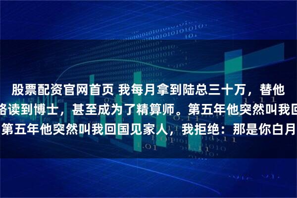 股票配资官网首页 我每月拿到陆总三十万，替他白月光出国留学。我一路读到博士，甚至成为了精算师。第五年他突然叫我回国见家人，我拒绝：那是你白月光的事