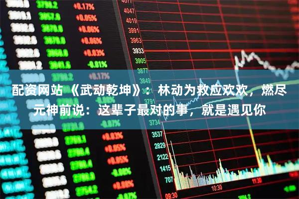 配资网站 《武动乾坤》：林动为救应欢欢，燃尽元神前说：这辈子最对的事，就是遇见你