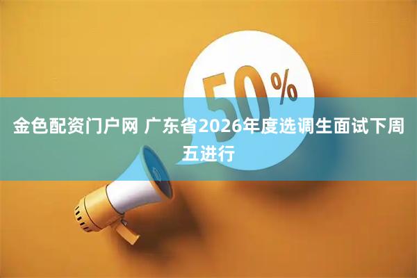 金色配资门户网 广东省2026年度选调生面试下周五进行