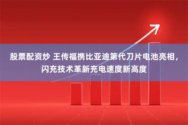 股票配资炒 王传福携比亚迪第代刀片电池亮相，闪充技术革新充电速度新高度