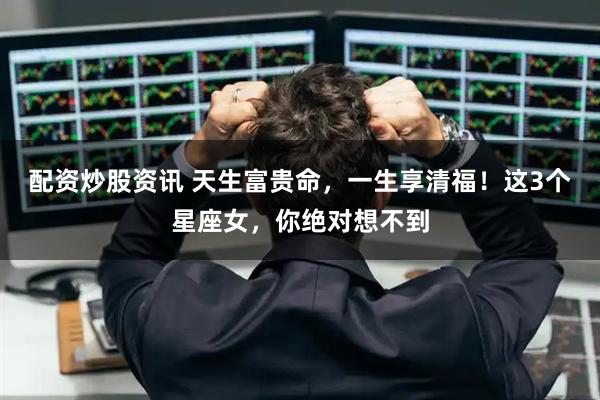 配资炒股资讯 天生富贵命，一生享清福！这3个星座女，你绝对想不到