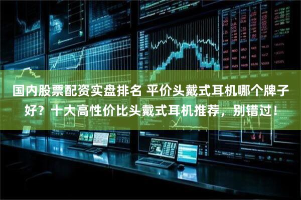 国内股票配资实盘排名 平价头戴式耳机哪个牌子好？十大高性价比头戴式耳机推荐，别错过！