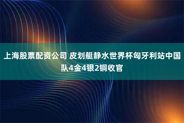上海股票配资公司 皮划艇静水世界杯匈牙利站中国队4金4银2铜收官