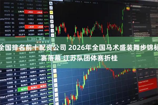 全国排名前十配资公司 2026年全国马术盛装舞步锦标赛落幕 江苏队团体赛折桂